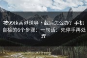 被99tk香港诱导下载后怎么办？手机自检的6个步骤：一句话：先停手再处理