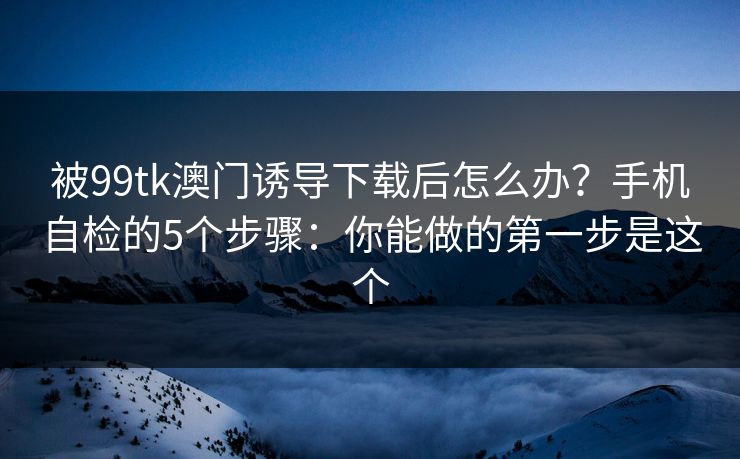 被99tk澳门诱导下载后怎么办?手机自检的5个步骤:你能做的第一步是这个 被99tk澳门诱导下载后怎么办?手机自检的5个步骤:你能做的第一步是这个