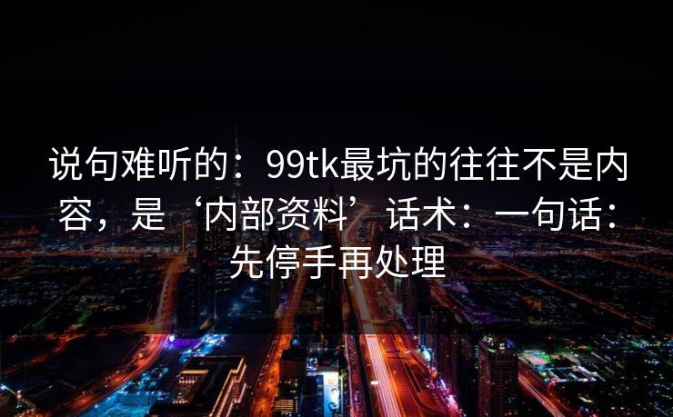 说句难听的：99tk最坑的往往不是内容，是‘内部资料’话术：一句话：先停手再处理