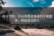 真没想到，开云体育这事真的不能图快，转给身边的人