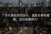 广东队赛后突然开火：首发名单有猫腻，这回真要闹大？