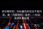 说句难听的：99tk最坑的往往不是内容，是‘内部资料’话术：一句话：先停手再处理