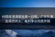 49图库港澳那张表一对照，广东队赛后突然开火：裁判争议彻底炸锅