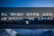 别让“限时福利”把你带偏：谈谈99tk澳门的风险点：一句话：先停手再处理