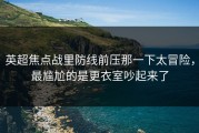 英超焦点战里防线前压那一下太冒险，最尴尬的是更衣室吵起来了