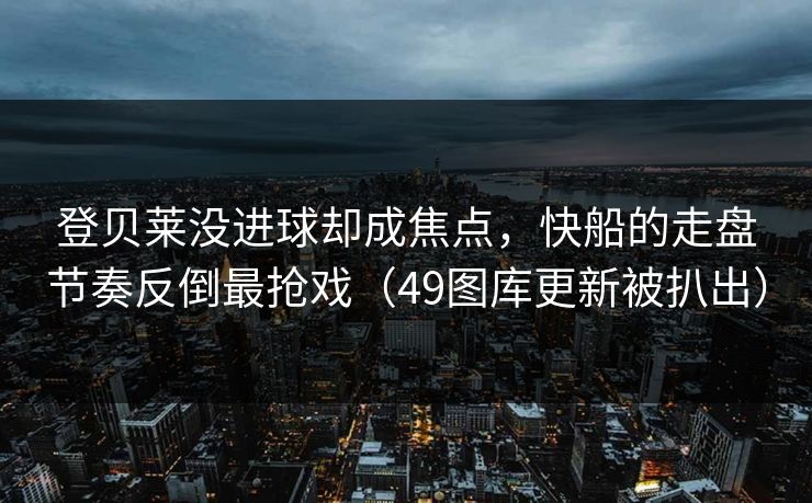 登贝莱没进球却成焦点，快船的走盘节奏反倒最抢戏（49图库更新被扒出）