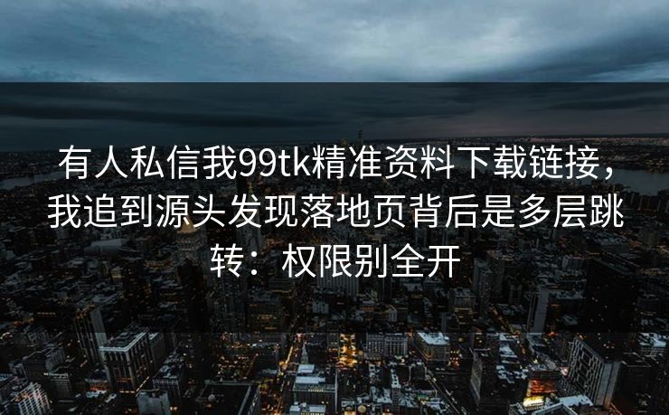 有人私信我99tk精准资料下载链接，我追到源头发现落地页背后是多层跳转：权限别全开
