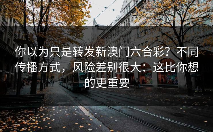 你以为只是转发新澳门六合彩？不同传播方式，风险差别很大：这比你想的更重要