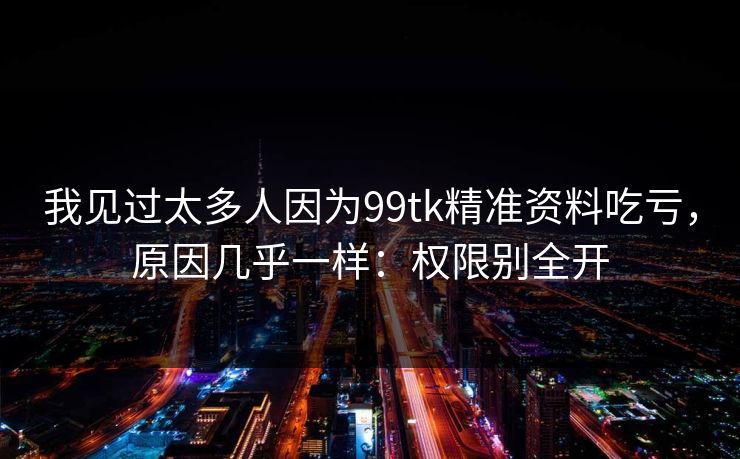 我见过太多人因为99tk精准资料吃亏，原因几乎一样：权限别全开