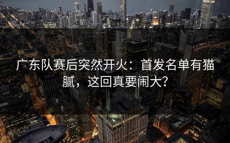 广东队赛后突然开火：首发名单有猫腻，这回真要闹大？