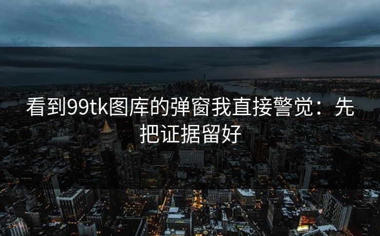 看到99tk图库的弹窗我直接警觉：先把证据留好