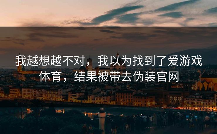 我越想越不对，我以为找到了爱游戏体育，结果被带去伪装官网