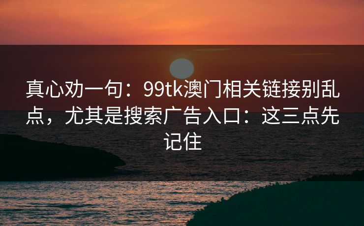 真心劝一句：99tk澳门相关链接别乱点，尤其是搜索广告入口：这三点先记住