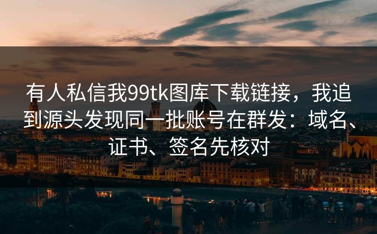 有人私信我99tk图库下载链接，我追到源头发现同一批账号在群发：域名、证书、签名先核对