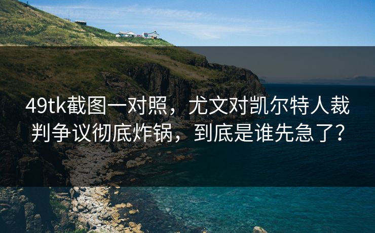 49tk截图一对照，尤文对凯尔特人裁判争议彻底炸锅，到底是谁先急了？